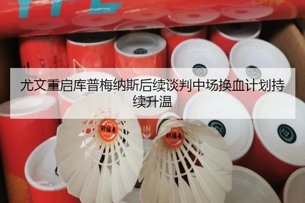 尤文重启库普梅纳斯后续谈判中场换血计划持续升温